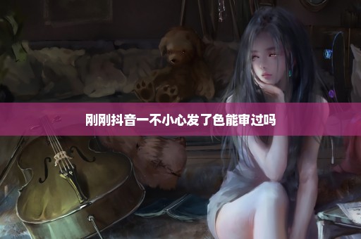 刚刚抖音一不小心发了色能审过吗