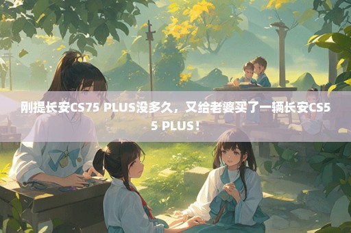 刚提长安CS75 PLUS没多久，又给老婆买了一辆长安CS55 PLUS！