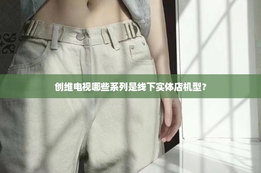 创维电视哪些系列是线下实体店机型？
