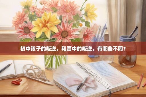 初中孩子的叛逆，和高中的叛逆，有哪些不同？