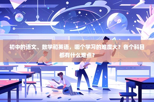 初中的语文、数学和英语，哪个学习的难度大？各个科目都有什么难点？