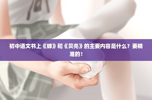 初中语文书上《蝉》和《贝壳》的主要内容是什么？要精准的！