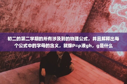 初二的第二学期的所有涉及到的物理公式，并且解释出每个公式中的字母的含义，就像P=ρ液gh，g是什么