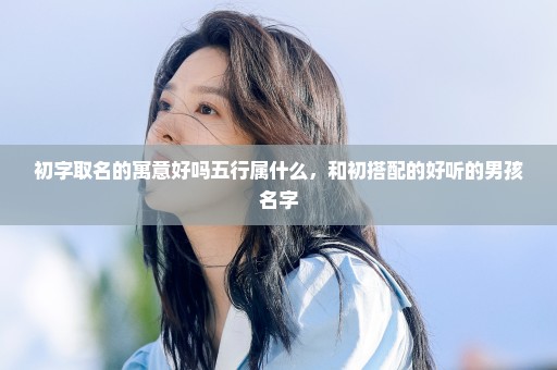 初字取名的寓意好吗五行属什么，和初搭配的好听的男孩名字