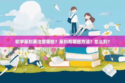 初学篆刻要注意哪些？篆刻有哪些方法？怎么刻？