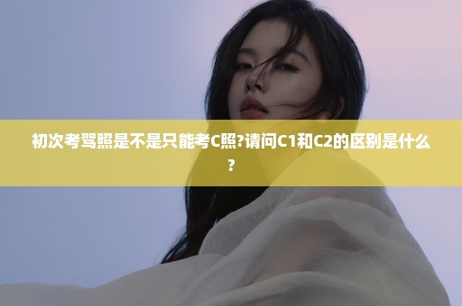 初次考驾照是不是只能考C照?请问C1和C2的区别是什么?