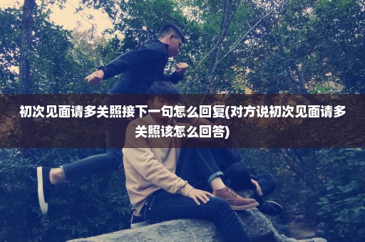 初次见面请多关照接下一句怎么回复(对方说初次见面请多关照该怎么回答)