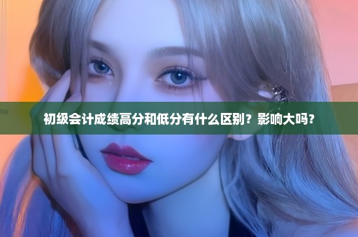 初级会计成绩高分和低分有什么区别？影响大吗？