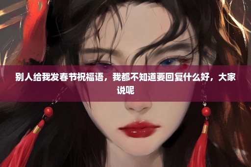 别人给我发春节祝福语，我都不知道要回复什么好，大家说呢