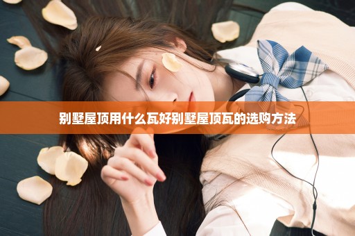 别墅屋顶用什么瓦好别墅屋顶瓦的选购方法