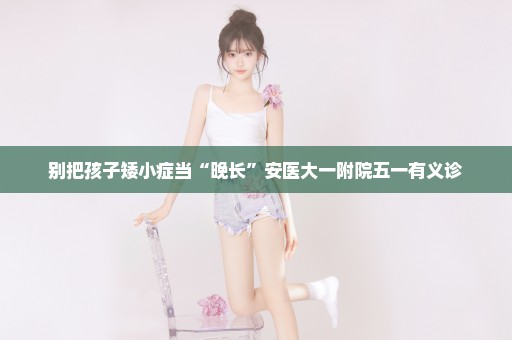 别把孩子矮小症当“晚长”安医大一附院五一有义诊