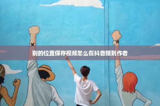 别的位置保存视频怎么在抖音搜到作者
