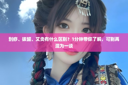 刮痧、拔罐、艾灸有什么区别？1分钟带你了解，可别再混为一谈