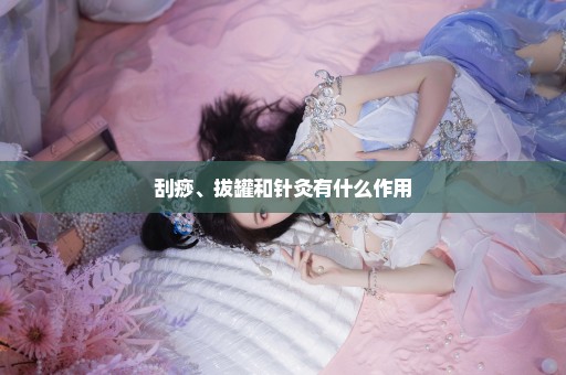 刮痧、拔罐和针灸有什么作用