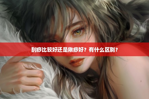 刮痧比较好还是揪痧好？有什么区别？