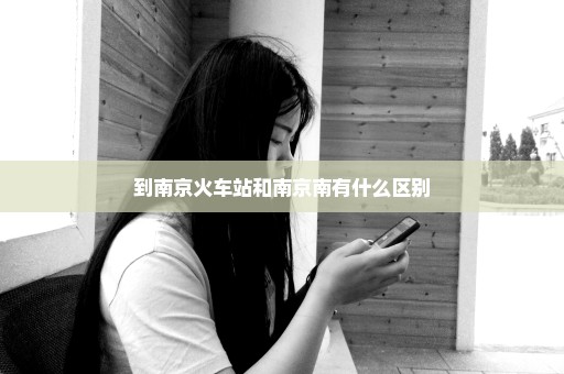 到南京火车站和南京南有什么区别