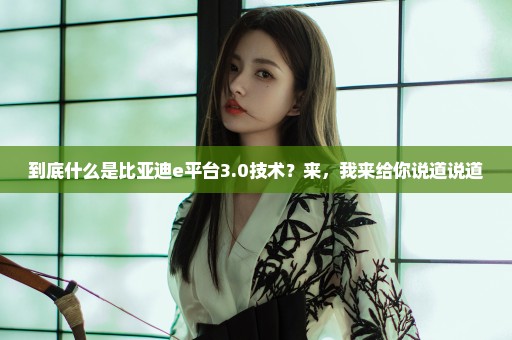 到底什么是比亚迪e平台3.0技术？来，我来给你说道说道