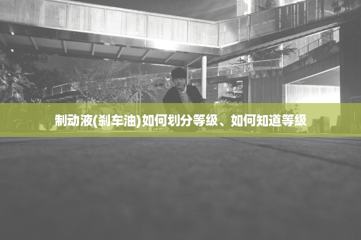 制动液(刹车油)如何划分等级、如何知道等级