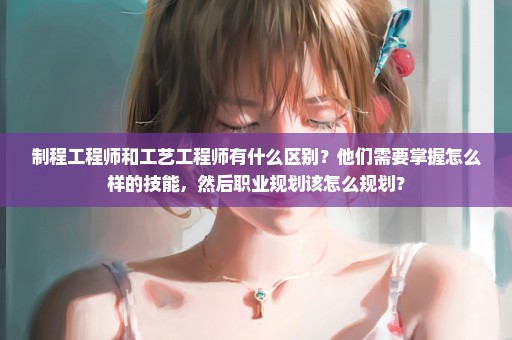 制程工程师和工艺工程师有什么区别？他们需要掌握怎么样的技能，然后职业规划该怎么规划？
