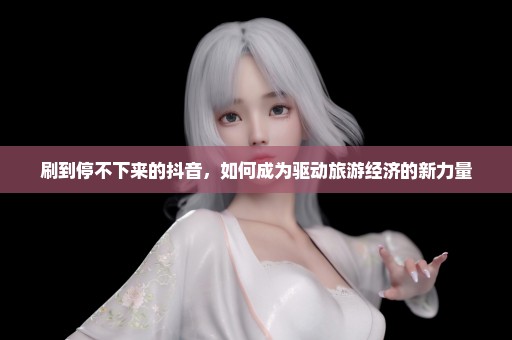 刷到停不下来的抖音，如何成为驱动旅游经济的新力量