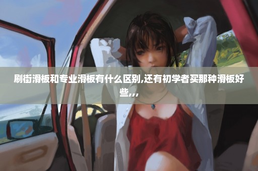 刷街滑板和专业滑板有什么区别,还有初学者买那种滑板好些,,,