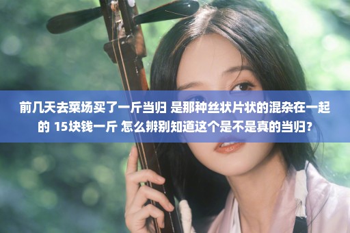 前几天去菜场买了一斤当归 是那种丝状片状的混杂在一起的 15块钱一斤 怎么辨别知道这个是不是真的当归？
