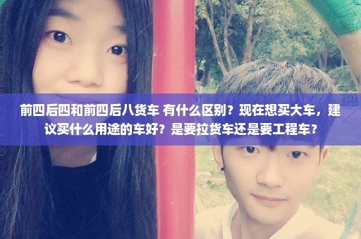 前四后四和前四后八货车 有什么区别？现在想买大车，建议买什么用途的车好？是要拉货车还是要工程车？