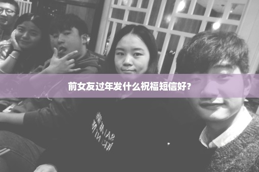前女友过年发什么祝福短信好？
