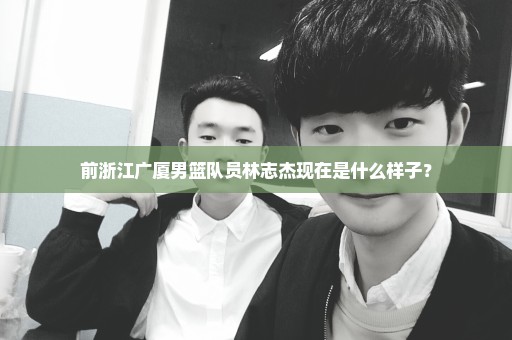 前浙江广厦男篮队员林志杰现在是什么样子？