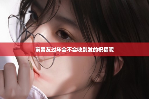 前男友过年会不会收到发的祝福呢