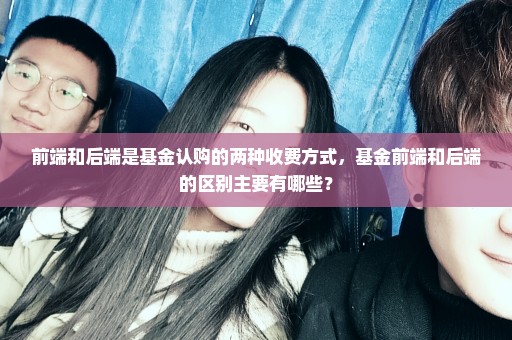 前端和后端是基金认购的两种收费方式，基金前端和后端的区别主要有哪些？