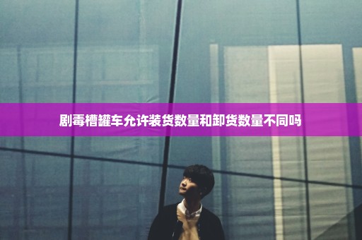 剧毒槽罐车允许装货数量和卸货数量不同吗