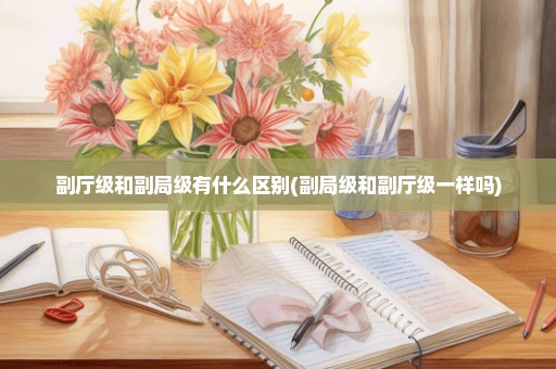 副厅级和副局级有什么区别(副局级和副厅级一样吗)