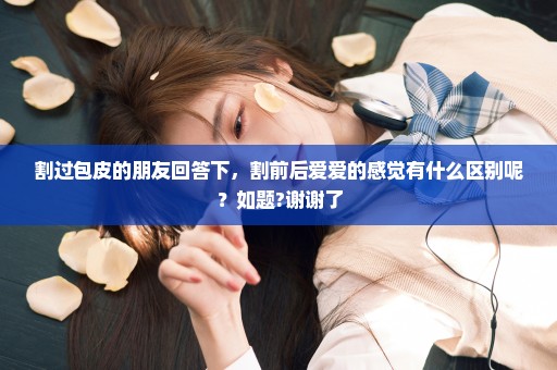 割过包皮的朋友回答下，割前后爱爱的感觉有什么区别呢？如题?谢谢了