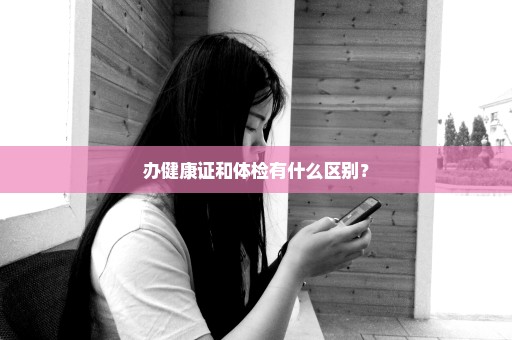 办健康证和体检有什么区别？
