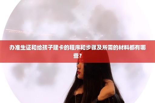 办准生证和给孩子建卡的程序和步骤及所需的材料都有哪些？