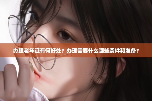 办理老年证有何好处？办理需要什么哪些条件和准备？