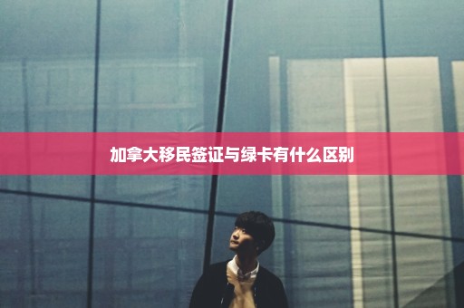 加拿大移民签证与绿卡有什么区别