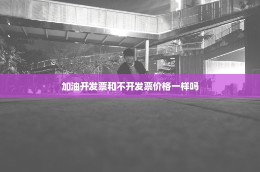 加油开发票和不开发票价格一样吗
