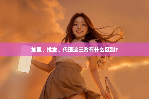 加盟、批发、代理这三者有什么区别？