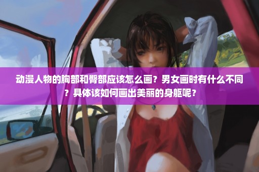 动漫人物的胸部和臀部应该怎么画？男女画时有什么不同？具体该如何画出美丽的身躯呢？