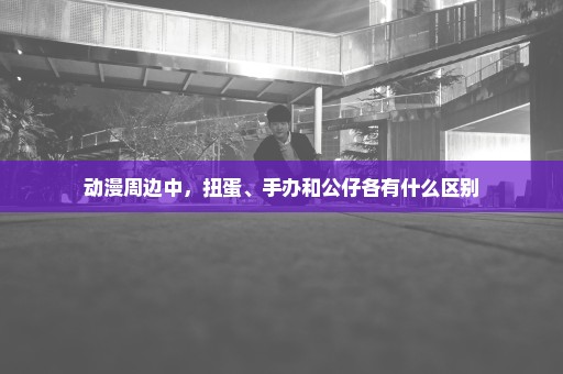 动漫周边中，扭蛋、手办和公仔各有什么区别