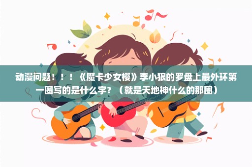 动漫问题！！！《魔卡少女樱》李小狼的罗盘上最外环第一圈写的是什么字？（就是天地神什么的那圈）