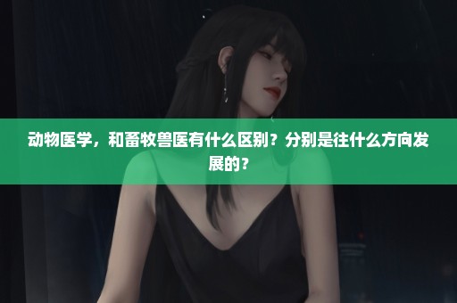 动物医学，和畜牧兽医有什么区别？分别是往什么方向发展的？