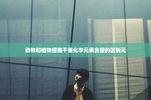 动物和植物细胞干重化学元素含量的区别元