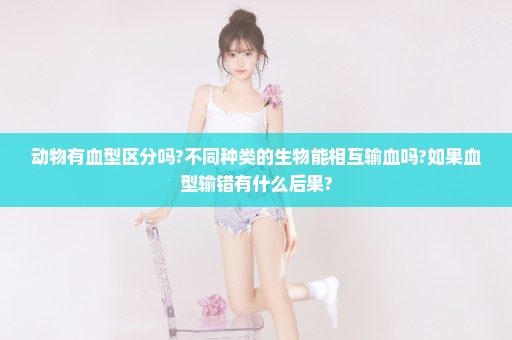 动物有血型区分吗?不同种类的生物能相互输血吗?如果血型输错有什么后果?