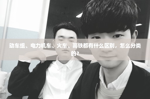 动车组、电力机车、火车、高铁都有什么区别，怎么分类的？