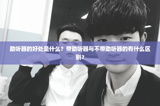助听器的好处是什么？带助听器与不带助听器的有什么区别？