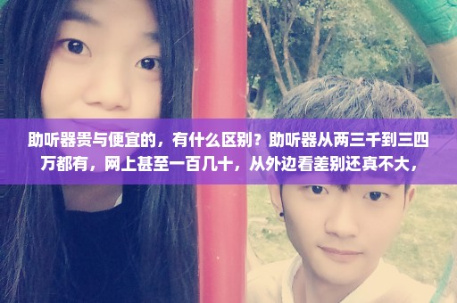 助听器贵与便宜的，有什么区别？助听器从两三千到三四万都有，网上甚至一百几十，从外边看差别还真不大，