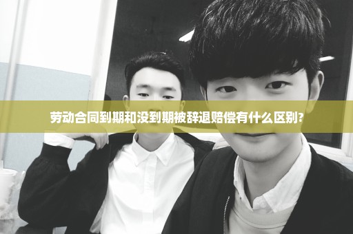 劳动合同到期和没到期被辞退赔偿有什么区别?